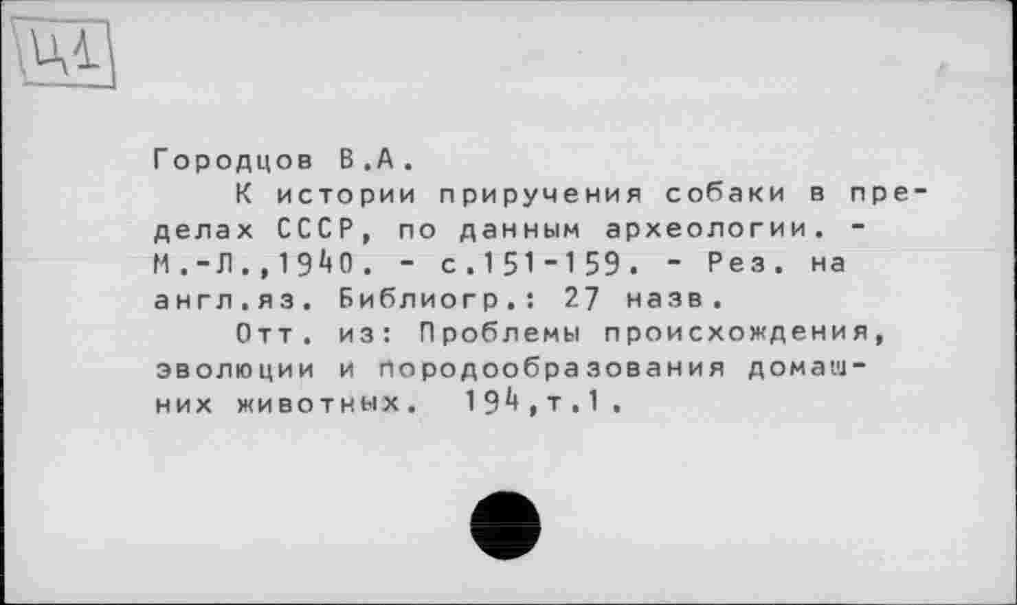 ﻿ці
Городцов В.А.
К истории приручения собаки в пре делах СССР, по данным археологии. -М.-Л.,1940. - с.151-159. - Рез. на англ.яз. Библиогр.: 27 назв.
Отт. из: Проблемы происхождения, эволюции и породообразования домашних животных. 194,т.1 .